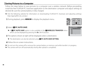 Page 11296
 Saving Pictures to a Computer Saving Pictures to a Computer
Follow the steps below to save pictures to a computer over a wireless network. Before proceeding, 
install the free FUJIFILM PC AutoSave application to the destination computer and adjust settings as 
desired. Be sure the camera battery is fully charged.
 
R Visit the following website for information on downloading FUJIFILM PC AutoSave and adjusting settings: 
http://app.fujifilm-dsc.com/pc/.
 1  During playback, press MENU/OK to display...