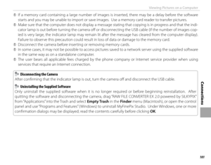 Page 117101
Connections
Viewing Pictures on a Computer
 
Q If a memory card containing a large number of images is inserted, there may be a delay before the software 
starts and you may be unable to import or save images.  Use a memory card reader to transfer pictures.
 
Q Make sure that the computer does not display a message stating that copying is in progress and that the indi-
cator lamp is out before turning the camera off   or disconnecting the USB cable (if the number of images cop-
ied is very large, the...