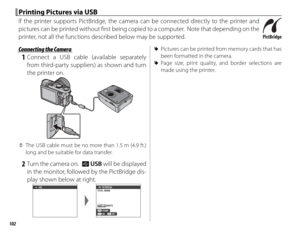 Page 118102
Printing Pictures via USBPrinting Pictures via USB
If the printer supports PictBridge, the camera can be connected directly to the printer and 
pictures can be printed without fi  rst being copied to a computer.  Note that depending on the 
printer, not all the functions described below may be supported.
 Connecting the Camera Connecting the Camera
 1 Connect a USB cable (available separately from third-party suppliers) as shown and turn 
the printer on.
 
Q The USB cable must be no more than 1.5 m...