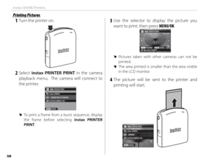 Page 124108
instax SHARE Printers
Printing PicturesPrinting Pictures
 1  Turn the printer on.
 2 Select instax PRINTER PRINT in the camera 
playback menu.  The camera will connect to 
the printer.
FUJIFILM-CAMERA-1234 CONNECTING TO PRINTER
CANCEL PRINTER PRINT
instax-12345678
 
R To print a frame from a burst sequence, display 
the frame before selecting instax PRINTER 
PRINT.
 3 Use the selector to display the picture you 
want to print, then press MENU/OK.
100-0020100-0020
instax-12345678 PRINTER PRINTTRANSMIT...