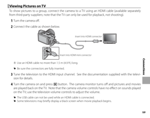 Page 125109
Connections
 Viewing Pictures on TV Viewing Pictures on TV
To show pictures to a group, connect the camera to a TV using an HDMI cable (available separately 
from third-party suppliers; note that the TV can only be used for playback, not shooting).
 1  Turn the camera off .
 2  Connect the cable as shown below.
Insert into HDMI mini connectorInsert into HDMI connector
 
Q Use an HDMI cable no more than 1.5 m (4.9 ft.) long.
 
R Be sure the connectors are fully inserted.
 3 Tune the television to the...