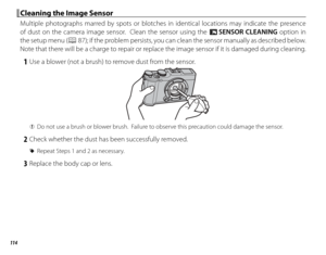 Page 130114
 Cleaning the Image Sensor Cleaning the Image Sensor
Multiple photographs marred by spots or blotches in identical locations may indicate the presence 
of dust on the camera image sensor.  Clean the sensor using the V SENSOR CLEANING option in 
the setup menu (
P 87); if the problem persists, you can clean the sensor manually as described below.  
Note that there will be a charge to repair or replace the image sensor if it is damaged during cleaning.
 1  Use a blower (not a brush) to remove dust from...