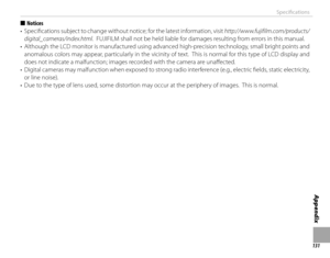 Page 147131
Appendix
Specifi cations
  ■■NoticesNotices
•  Specifi  cations subject to change without notice; for the latest information, visit  http://www.fujifilm.com/products/
digital_cameras/index.html.  FUJIFILM shall not be held liable for damages resulting from errors in this manual.
•  Although the LCD monitor is manufactured using advanced high-precision technology, small bright points and  anomalous colors may appear, particularly in the vicinity of text.  This is normal for this type of LCD display...