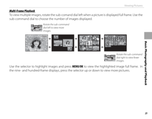 Page 4125
Basic Photography and Playback
Viewing Pictures
 Multi-Frame Playback Multi-Frame  Playback
To view multiple images, rotate the sub-comand dial left when a picture is displayed full frame. Use the 
sub-command dial to choose the number of images displayed.
Rotate the sub-command 
dial left to view more 
images.
100-0001100-0001
Rotate the sub-command 
dial right to view fewer 
images.
Use the selector to highlight images and press MENU/OK to view the highlighted image full frame.  In 
the nine- and...