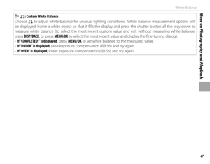 Page 6347
More on Photography and PlaybackWhite Balance
    hh: Custom White Balance: Custom White Balance
Choose 
h to adjust white balance for unusual lighting conditions.  White balance measurement options will 
be displayed; frame a white object so that it fi lls the display and press the shutter button all the way down to 
measure white balance (to select the most recent custom value and exit without measuring white balance, 
press DISP/BACK, or press MENU/OK to select the most recent value and display the...