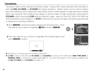 Page 6448
 Sensitivity Sensitivity
“Sensitivity” refers to the camera’s sensitivity to light.  Choose from values between 200 and 6400, or 
select L (100),  H (12800), or H (25600) for special situations.  Higher values can be used to reduce 
blur when lighting is poor, while lower values allow slower shutter speeds or wider apertures in bright 
light; note, however, that mottling may appear in pictures taken at high sensitivities, particularly at 
H (25600), while choosing L (100) reduces dynamic range....