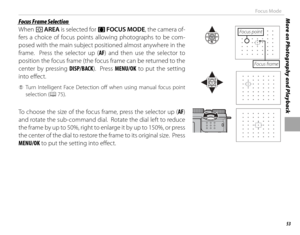 Page 6953
More on Photography and PlaybackFocus Mode
 Focus Frame Selection Focus Frame Selection
When t AREA is selected for 
FF  FOCUS MODE, the camera of-
fers a choice of focus points allowing photographs to be com-
posed with the main subject positioned almost anywhere in the 
frame.  Press the selector up ( AF) and then use the selector to 
position the focus frame (the focus frame can be returned to the 
center by pressing  DISP/BACK).  Press MENU/OK to put the setting 
into eff  ect.
 
Q Turn...