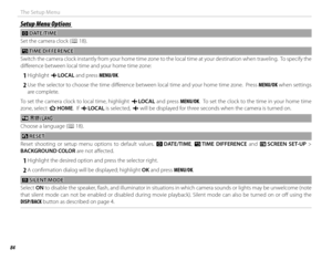 Page 10084
The Setup Menu
Setup Menu OptionsSetup Menu Options
 F F DATE/TIME DATE/TIME
Set the camera clock ( P 18).
NN TIME DIFFERENCE TIME  DIFFERENCE
Switch the camera clock instantly from your home time zone to the local time at your destination when traveling.  To specify th e 
diff erence between local time and your home time zone:
 
1 Highlight  g LOCAL  and press MENU/OK.
 
2 Use the selector to choose the time diff erence between local time and your home time zone.  Press MENU/OK when settings  are...