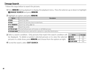 Page 10488
 Image Search Image  Search
Follow the steps below to search for pictures.
 1 Press MENU/OK during playback to display the playback menu.  Press the selector up or down to highlight 
b  IMAGE SEARCH and press MENU/OK.
 2  Highlight an option and press MENU/OK.
OptionOptionDescriptionDescription
BY DATE Search by date.
BY FACE Search for pictures that include faces.
BY  I FAVORITES Search by rating (P 32).
BY SCENE Search by scene.
BY TYPE OF DATA Find all still pictures, all movies, or all RAW...