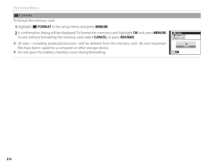 Page 130114
The Setup Menu
 K K FORMAT FORMAT
To format the memory card:
 
1 Highlight  K FORMAT in the setup menu and press MENU/OK.
 
2 A confi rmation dialog will be displayed. To format the memory card, highlight OK and press MENU/OK.   To exit without formatting the memory card, select CANCEL or press DISP/BACK.
 
Q All data—including protected pictures—will be deleted from the memory card.  Be sure important 
fi les have been copied to a computer or other storage device.
 
Q Do not open the battery-chamber...