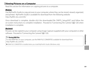 Page 135119
Connections
 Viewing Pictures on a Computer Viewing Pictures on a Computer
Read this section for information on copying pictures to a computer.
WindowsWindows
Use MyFinePix Studio to copy pictures to your computer, where they can be stored, viewed, organized, 
and printed.  MyFinePix Studio is available for download from the following website:
http://fujifilm-dsc.com/mfs/
Once download is complete, double-click the downloaded fi le (“MFPS_Setup.EXE”) and follow the 
on-screen instructions to complete...