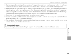 Page 137121
Connections
Viewing Pictures on a Computer
 
Q If a memory card containing a large number of images is inserted, there may be a delay before the software 
starts and you may be unable to import or save images.  Use a memory card reader to transfer pictures.
 
Q Make sure that the computer does not display a message stating that copying is in progress and that the indi-
cator lamp is out before turning the camera off   or disconnecting the USB cable (if the number of images cop-
ied is very large, the...