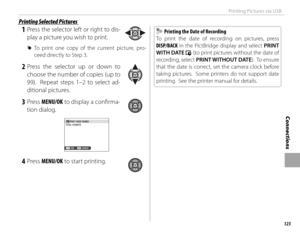 Page 139123
Connections
Printing Pictures via USB
 1 Press the selector left or right to dis-
play a picture you wish to print.
 
R To print one copy of the current picture, pro-
ceed directly to Step 3.
 2 Press the selector up or down to 
choose the number of copies (up to 
99).  Repeat steps 1–2 to select ad-
ditional pictures.
 3 Press  MENU/OK to display a confi rma-
tion dialog.
PRINT THESE FRAMES
TOTAL: 9 SHEETS
CANCELYES
 4 Press  MENU/OK to start printing.
  Printing the Date of Recording  Printing the...
