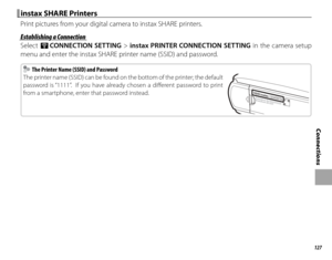 Page 143127
Connections
 instax SHARE Printers instax SHARE Printers
Print pictures from your digital camera to instax SHARE printers.
 Establishing a Connection Establishing a Connection
Select r CONNECTION SETTING > instax PRINTER CONNECTION SETTING in the camera setup 
menu and enter the instax SHARE printer name (SSID) and password.
  The Printer Name (SSID) and Password  The Printer Name (SSID) and Password
The printer name (SSID) can be found on the bottom of the printer; the default 
password is “1111”....