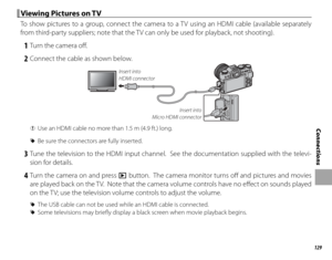 Page 145129
Connections
 Viewing Pictures on TV Viewing Pictures on TV
To show pictures to a group, connect the camera to a TV using an HDMI cable (available separately 
from third-party suppliers; note that the TV can only be used for playback, not shooting).
 1  Turn the camera off .
 2  Connect the cable as shown below.
Insert into 
Micro HDMI connector
Insert into 
HDMI connector
 
Q Use an HDMI cable no more than 1.5 m (4.9 ft.) long.
 
R Be sure the connectors are fully inserted.
 3 Tune the television to...