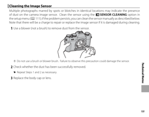 Page 151135
Technical Notes
 Cleaning the Image Sensor Cleaning the Image Sensor
Multiple photographs marred by spots or blotches in identical locations may indicate the presence 
of dust on the camera image sensor.  Clean the sensor using the V SENSOR CLEANING option in 
the setup menu (
P 111); if the problem persists, you can clean the sensor manually as described below.  
Note that there will be a charge to repair or replace the image sensor if it is damaged during cleaning.
 1  Use a blower (not a brush) to...