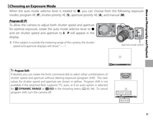 Page 6751
More on Photography and Playback Choosing an Exposure Mode Choosing an Exposure Mode
When the auto mode selector lever is rotated to z, you can choose from the following exposure 
modes: program AE (P), shutter-priority AE (S), aperture-priority AE (A), and manual (M).
 Program AE (P) Program AE (P)
To allow the camera to adjust both shutter speed and aperture 
for optimal exposure, rotate the auto mode selector lever to z 
and set shutter speed and aperture to A.  P will appear in the 
display.
 
Q...