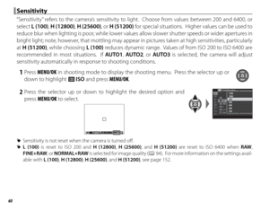 Page 7660
 Sensitivity Sensitivity
“Sensitivity” refers to the camera’s sensitivity to light.  Choose from values between 200 and 6400, or 
select L (100),  H (12800),  H (25600), or H (51200) for special situations.  Higher values can be used to 
reduce blur when lighting is poor, while lower values allow slower shutter speeds or wider apertures in 
bright light; note, however, that mottling may appear in pictures taken at high sensitivities, particularly 
at  H (51200), while choosing L (100) reduces dynamic...