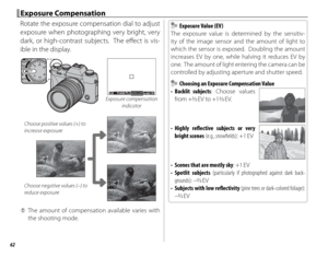 Page 7862
 Exposure Compensation Exposure  Compensation
Rotate the exposure compensation dial to adjust 
exposure when photographing very bright, very 
dark, or high-contrast subjects.  The eff ect is vis-
ible in the display.
P40005.6400Exposure compensation  indicator
Choose positive values (+) to 
increase exposure
Choose negative values (–) to 
reduce exposure
 
Q The amount of compensation available varies with 
the shooting mode.
  Exposure Value (EV) Exposure Value (EV)
The exposure value is determined...