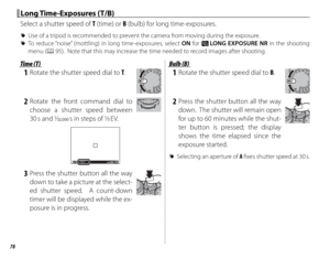 Page 9478
 Long Time-Exposures (T/B) Long  Time-Exposures  (T/B)
Select a shutter speed of T (time) or B (bulb) for long time-exposures.
 
R Use of a tripod is recommended to prevent the camera from moving during the exposure.
 
R To reduce “noise” (mottling) in long time-exposures, select ON for K  LONG EXPOSURE NR in the shooting 
menu (P 95).  Note that this may increase the time needed to record images after shooting.
Time (T)Time (T)
 1  Rotate the shutter speed dial to T.
 2 Rotate the front command dial...