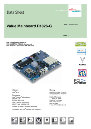 Page 1 
 
 
  
Issue
 September 2005 
  
  
  
  
Value Mainboard D1826-G 
 
Pages
 2 
  
  
Intel 915P Express Chipset for  
DDR400 SDRAM (PC3200) Memory and 
Intel Pentium 4 Processors (800 MHz FSB) 
 
 
 
 
 
 
 
 
 
 
 
 
 
 
 
 
 
 
 
 
 
Chipset: 
Intel
® 915P 
Processors: 
Intel
® Pentium® 4 Processors, 
LGA775 with  
800/533 MHz FSB 
Intel
® Celeron® Processors, 
LGA775 with 533 MHz FSB 
Support for Hyper-Threading Technology 
Compatible with Intel
® 04B and 04A processorsMemory: 
DDR400 SDRAM (PC3200)...