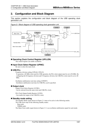 Page 1093   2. Configuration and Block Diagram  FUJITSU SEMICONDUCTOR LIMITED 
Chapter: USB  Clock Generation  
FUJITSU SEMICONDUCTOR CONFIDENTIAL   4 
2. Configuration and Block Diagram  
This section explains the configuration and block diagram of the USB operating clock 
generation unit. 
Figure 2-1 Block diagram of USB operating clock generation unit  
 
 Operating Clock Control Register (UPLLEN)  
⋅  The control register can enable oscillation.  
 Input Clock Select Register (UPINC)  
⋅  Be sure to select...