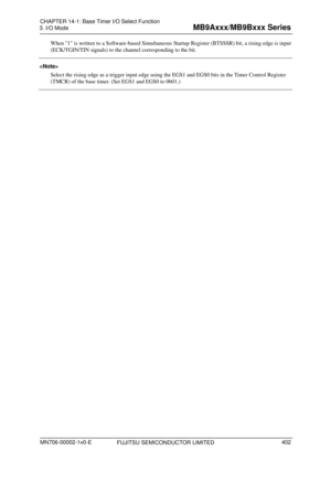 Page 438 
3. I/O Mode 
 
When 1 is written to a Software-based Simultaneous Startup Register (BTSSSR) bit, a rising edge is input 
(ECK/TGIN/TIN signals) to the channel corresponding to the bit. 
 
Select  t

he rising edge as a trigger input edge using the EGS1 and EGS0 bits in the Timer Control Register 
(TMCR) of the base tim e

r. (Set EGS1 and EGS0 to 0b01.) 
 
FUJITSU SEMICONDUCTOR LIMITED 
CHAPTER  14-1: Base Timer  I/O Select  Function 
MN706-00002-1v0-E 
402 
MB9Axxx/MB9Bxxx  Series  