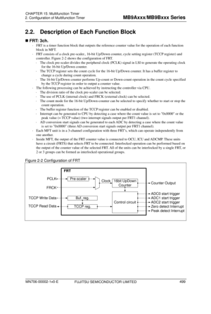 Page 535 
2. Configuration of Multifunction Timer 
 
2.2.  Description of Each Function Block 
 FRT: 3ch. 
  FRT is a timer function block that  outputs the reference counter value for the operation of each function 
block in MFT. 
   FRT consists of a clock pre-scaler ., 16-bit Up/Down counter, cycle se tting register (TCCP register) and 
controller.  Figure 2-2 shows the configuration of FRT. 
   The cl ock pre-
scal

er divides the peripheral clock (PCLK) signal in LSI to generate the operating clock 
for...