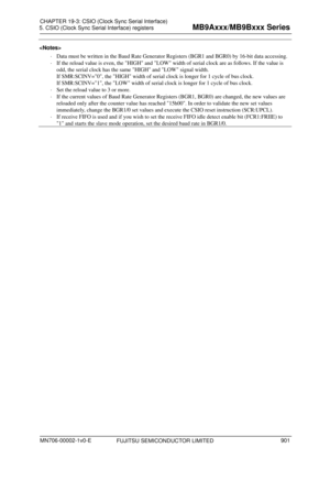 Page 937 
5. CSIO (Clock Sync Serial Interface) registers 
 
 
  Data must be written in the Baud Rate Generator  Registers (BGR1 and BG
 R0) by 16-bit data accessing. 
   If the reload value is even, the HIGH and LOW width of serial clock are as follows. If the value is 
odd, the serial clock has the same HIGH and LOW signal width. 
If SMR:SCINV=0, the HIGH width of serial clock is longer for 1 cycle of bus clock. 
If SMR:SCINV=1, the LOW width of serial clock is longer for 1 cycle of bus clock. 
   Set the...