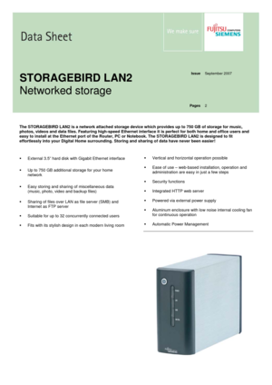 Page 1 
  
  
Issue
 September 2007 
  
  
  
  
STORAGEBIRD LAN2 
Networked storage 
Pages
 2 
  
  
The STORAGEBIRD LAN2 is a network attached storage device which provides up to 750 GB of storage for music, 
photos, videos and data files. Featuring high-speed Ethernet interface it is perfect for both home and office users and 
easy to install at the Ethernet port of the Router, PC or Notebook. The STORAGEBIRD LAN2 is designed to fit 
effortlessly into your Digital Home surrounding. Storing and sharing of...