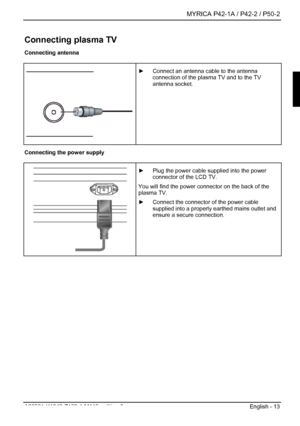 Page 15  MYRICA P42-1A / P42-2 / P50-2 
A26361-K1040-Z120-1-M119, edition 3  English - 13 
Connecting plasma TV 
Connecting antenna 
 
 
 ►  Connect an antenna cable to the antenna 
connection of the plasma TV and to the TV 
antenna socket. 
 Connecting the power supply 
  ►  Plug the power cable supplied into the power 
connector of the LCD TV. 
You will find the power connector on the back of the 
plasma TV. 
►   Connect the connector of the power cable 
supplied into a properly earthed mains outlet and...