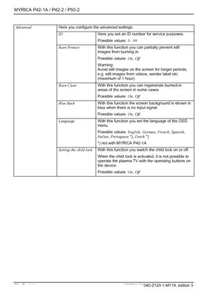 Page 30MYRICA P42-1A / P42-2 / P50-2 
28 - English A26361-K1040-Z120-1-M119, edition 3 
 Here you configure the advanced settings. 
ID Here you set an ID number for service purposes. 
Possible values: 0 - 99 
Burn Protect  With this function you can partially prevent still 
images from burning in. 
Possible values: On, Off 
Warning: 
Avoid still images on the screen for longer periods, 
e.g. still images from videos, sender label etc. 
(maximum of 1 hour).  
Burn Clear  With this function you can regenerate...