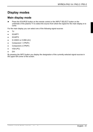 Page 33  MYRICA P42-1A / P42-2 / P50-2 
A26361-K1040-Z120-1-M119, edition 3  English - 31 
Display modes 
Main display mode 
►  Press the SOURCE button on the remote control or the INPUT SELECT button\
 on the 
underside of the plasma TV to select the source fr om which the signal for the main display is to 
come. 
For the main display you can select one of the following signal sources: 
●  TV 
●  SCART1 
●  SCART2 
●   S-VIDEO or CVBS (AV) 
●   Component 1 (YPbPr) 
●   Component 2 (YPbPr) 
●  VGA (PC) 
●  DVI...