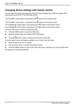 Page 22LCD TV MYRICA SE 32 
20 - English A26361-K1085-Z120-1-M119, edition 1 
Changing device settings with remote control 
You can open and operate the integrated OSD (On Screen Display) menu with the buttons of the 
control panel on the LCD TV or the remote control. 
The VOLUME- control button is equivalent to the 
 button on the remote control. 
The VOLUME + control button is equivalent to the 
 button on the remote control. 
The CHANNEL S control button is equivalent to the 
 button on the remote control....