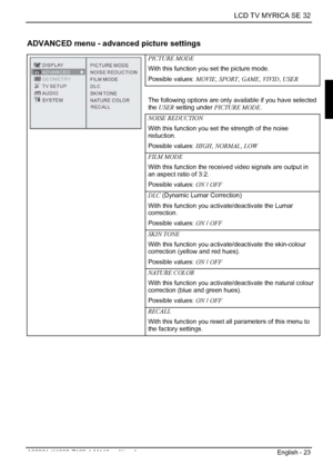 Page 25  LCD TV MYRICA SE 32 
A26361-K1085-Z120-1-M119, edition 1  English - 23 
ADVANCED menu - advanced picture settings 
PICTURE MODE 
With this function you set the picture mode. 
Possible values: MOVIE, SPORT , GAME , VIVID , USER  
 
The following options are only available if you have selected 
the USER  setting under  PICTURE MODE .
 
NOISE REDUCTION 
With this function you set the strength of the noise 
reduction. 
Possible values:  HIGH, NORMAL , LOW  
FILM MODE 
With this function the received video...
