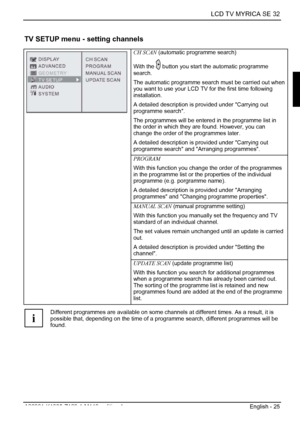 Page 27  LCD TV MYRICA SE 32 
A26361-K1085-Z120-1-M119, edition 1  English - 25 
TV SETUP menu - setting channels 
CH SCAN (automatic programme search) 
With the 
 button you start the automatic programme 
search. 
The automatic programme search must be carried out when 
you want to use your LCD TV for the first time following 
installation. 
A detailed description is provided under Carrying out 
programme search. 
The programmes will be entered in the programme list in 
the order in which they are found....