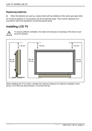 Page 8LCD TV MYRICA SE 32 
6 - English A26361-K1085-Z120-1-M119, edition 1 
Replacing batteries 
►  When the batteries are used up, replace them wi th two batteries of the same type (type AAA). 
Do not throw batteries or accumulators into  the household waste. They must be disposed of in 
accordance with local regulati ons concerning special waste. 
Installing LCD TV 
 
! To ensure sufficient ventilation, the intake
 and exhaust air openings of the device must 
never be blocked. 
 
>10 cm>10 cm>10 cm
>5 cm
>5...
