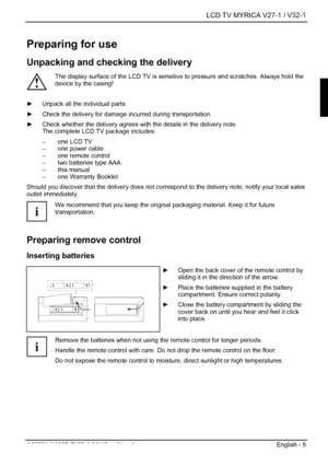 Page 7  LCD TV MYRICA V27-1 / V32-1 
A26361-K1037-Z120-1-M119, edition 1  English - 5 
Preparing for use 
Unpacking and checking the delivery 
! The display surface of the LCD TV is sensitive to pressure and scratches. Always hold the 
device by the casing! 
 ►  Unpack all the individual parts. 
►  Check the delivery for damage incurred during transportation. 
►  Check whether the delivery agrees with the details in the delivery note.  
The complete LCD TV package includes: 
–  one LCD TV 
–  one power cable...