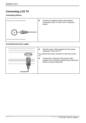 Page 14MYRICA V40-1  
12 - English A26361-K1070-Z120-1-M119, edition 1 
Connecting LCD TV 
Connecting antenna 
 
 
 ►  Connect an antenna cable to the antenna 
connection of the TV and to the TV antenna 
socket. 
 Connecting the power supply 
 
 
 ►  Plug the power cable supplied into the power 
connector of the LCD TV. 
You will find the power connector on the back of the 
TV. 
►  Connect the connector of the power cable 
supplied into a properly earthed mains outlet and 
ensure a secure connection. 
 
 