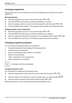 Page 18MYRICA V40-1  
16 - English A26361-K1070-Z120-1-M119, edition 1 
Arranging programmes 
With the OSD menu you can rearrange the order of the programmes according to your personal 
preferences. 
Moving programme 
►  Select the programme you want to move with the buttons 
 / . 
►  Press the INSERT button (yellow) to mark the programme to be moved. 
►  Select the position at which you want to insert the programme with the buttons 
 / . 
►  Press the INSERT button (yellow). The programme will be inserted at...