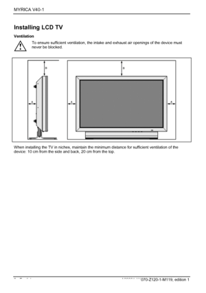 Page 10MYRICA V40-1  
8 - English A26361-K1070-Z120-1-M119, edition 1 
Installing LCD TV 
Ventilation 
! To ensure sufficient ventilation, the intake and exhaust air openings of the device must 
never be blocked. 
 
  When installing the TV in niches, maintain the minimum distance for sufficient ventilation of the 
device: 10 cm from the side and back, 20 cm from the top. 
 