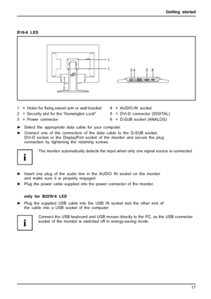 Page 21Getting started
B19-6 LED
1
1
2
3456
1=Holesfor ﬁxing swivel arm or wall bracket
2 = Security slot for the Kensington Lock
3 = Power connector 4 = AUDIO-IN socket
5 = DVI-D connector (DIGITAL)
6 = D-SUB socket (ANALOG)
► Select the appropriate data cable for your computer.
► Connect one of the connectors of the data cable to the D-SUB socket,
DVI-D socket or the DisplayPort socket of the monitor and secure the plug
connection by tightening the retaining screws.
The monitor automatically detects the input...