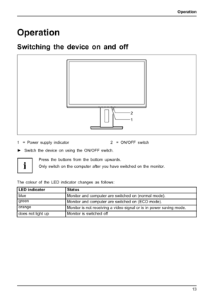 Page 21Operation
Operation
Switching the device on and off
2
1
1 = Power supply indicator 2 = ON/OFF switch
►Switch the device on using the ON/OFF switch.
Press the buttons from the bottom upwards.
Only switch on the computer after you have switched on the monitor.
The colour of the LED indicator changes as follows:
LED indicator Status
blue
Monitorand computer are switched on (normal mode).
green
Monitor and computer are switched on (ECO mode).
orange
Monitor is not receiving a video signal or is in power...