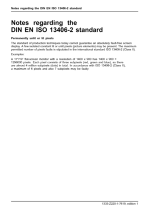 Page 32Notes regarding the DIN EN ISO 13406-2standard
Notes regarding the
DIN EN ISO 13406-2 standard
Permanently unlit or lit pixels
The standard of production techniques today cannot guarantee an absolutely fault-free screen
display. A few isolated constant lit or unlit pixels (picture elements) may be present. The maximum
permitted number of pixels faults is stipulated in the international standard ISO 13406-2 (Class II).
Examples:
A 17/19”ﬂat-screen monitor with a resolution of 1400 x 900 has 1400 x 900 =...