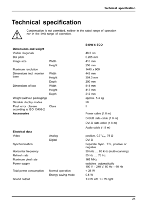 Page 33Technical speciﬁcation
Technical speciﬁcation
Condensation is not permitted, neither in the rated range of operation
nor in the limit range of operation.
B19W-5 ECO
Dimensions and weight
Visible diagonals 48.3 cm
Dot pitch 0.285 mm
Width 410 mm Image size
Height 256 mm
Maximum resolution 1440 x 900
Width 443 mm
Height 354.3 mm Dimensions incl. monitor
base
Depth 200 mm
Width 515 mm
Height 413 mm Dimensions of box
Depth 212 mm
Weight (without packaging)approx. 5.4 kg
Storable display modes28
Pixel error...