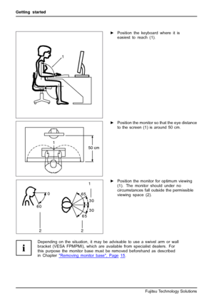 Page 16Getting started
1
►Position the keyboard where it is
easiest to reach (1).
1
50 cm
►Position the monitor so that the eye distance
to the screen (1) is around 50 cm.
30
30 65
65 0
60
1
2 2►Position the monitor for optimum viewing
(1). The monitor should under no
circumstances fall outside the permissible
viewing space (2).
Depending on the situation, it may be advisable to use a swivel arm or wall
bracket (VESA FPMPMI), which are available from specialist dealers. For
this purpose the monitor base...