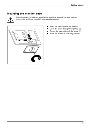 Page 17Getting started
Mounting the monitor base
Do not remove the retaining splint before you have secured the base plate on
the monitor and have brought it into operating position.
2
1
3
►Insert the base plate on the foot (1).
►Guide the screw through the opening (2).
►Secure the base plate with the screw (3).
►Place the monitor in operating position.
Fujitsu Technology Solutions 13
 