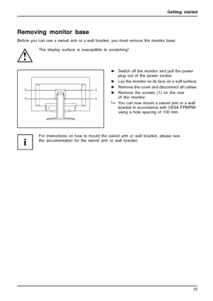 Page 19Getting started
Removing monitor base
Before you can use a swivel arm or a wall bracket, you must remove the monitor base.
The display surface is susceptible to scratching!
1
1 1
1
►Switch off the monitor and pull the power
plug out of the power socket.
►Lay the monitor on its face on a soft surface.
►Remove the cover and disconnect all cables.
►Remove the screws (1) on the rear
of the monitor.
You can now mount a swivel arm or a wall
bracket in accordance with VESA FPMPMI
using a hole spacing of 100...