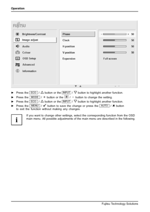 Page 28Operation
►Press theECO/button or theINPUT/button to highlight another function.
►Press the
MODE/button or the/button to change the setting.
►Press the
ECO/button or theINPUT/button to highlight another function.
►Press the
MENU/button to save the change or press theAUTO/button
to exit the function without making any changes.
If you want to change other settings, select the corresponding function from the OSD
main menu. All possible adjustments of the main menu are described in the following.
24 Fujitsu...