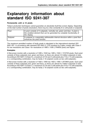 Page 35Explanatory information about standard ISO 9241-307
Explanatory information about
standard ISO 9241-307
Permanently unlit or lit pixels
Today’s production techniques cannot guarantee an absolutely fault-free screen display. Depending
on the total number of pixels (resolution), there may be a few constantly lit or unlit pixels or subpixels.
Pixel
A pixel consists of 3 subpixels, normally red, green and blue. A pixel is
the smallest element that can be generated by complete functionality of
the display....